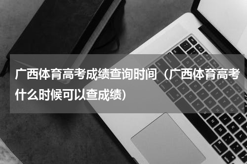 广西体育高考成绩查询时间（广西体育高考什么时候可以查成绩）