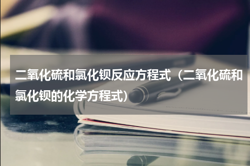 二氧化硫和氯化钡反应方程式（二氧化硫和氯化钡的化学方程式）