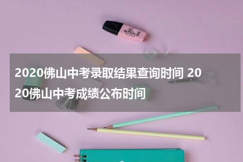 2020佛山中考录取结果查询时间 2020佛山中考成绩公布时间