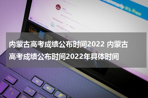 内蒙古高考成绩公布时间2022 内蒙古高考成绩公布时间2022年具体时间