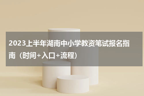 2023上半年湖南中小学教资笔试报名指南（时间+入口+流程）