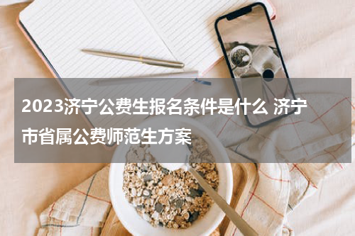 2023济宁公费生报名条件是什么 济宁市省属公费师范生方案