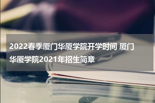 2022春季厦门华厦学院开学时间 厦门华厦学院2021年招生简章