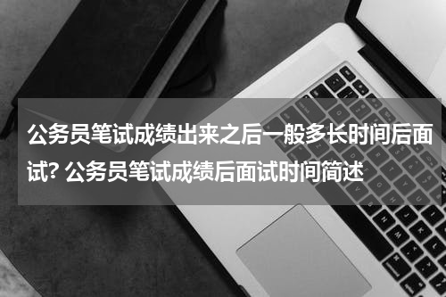 公务员笔试成绩出来之后一般多长时间后面试? 公务员笔试成绩后面试时间简述