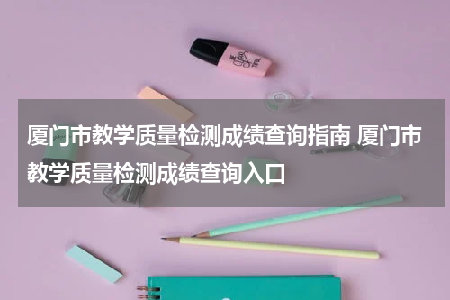 厦门市教学质量检测成绩查询指南 厦门市教学质量检测成绩查询入口
