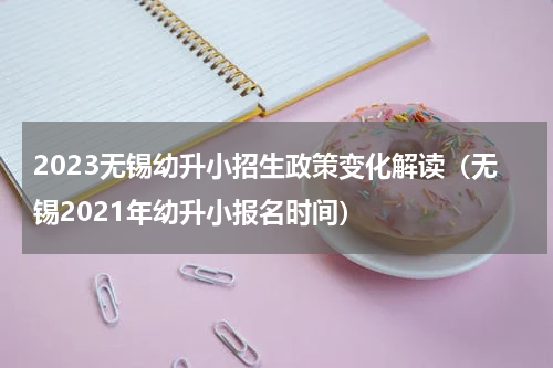 2023无锡幼升小招生政策变化解读（无锡2021年幼升小报名时间）