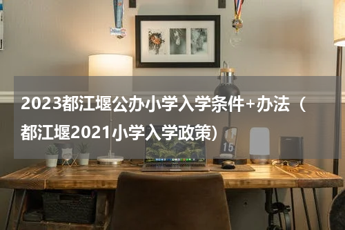 2023都江堰公办小学入学条件+办法（都江堰2021小学入学政策）