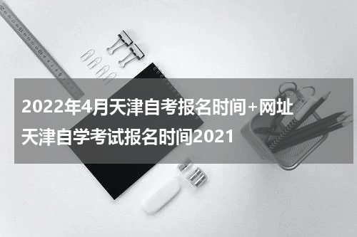 2022年4月天津自考报名时间+网址 天津自学考试报名时间2021