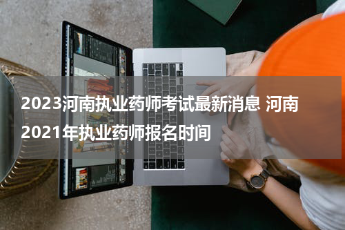 2023河南执业药师考试最新消息 河南2021年执业药师报名时间