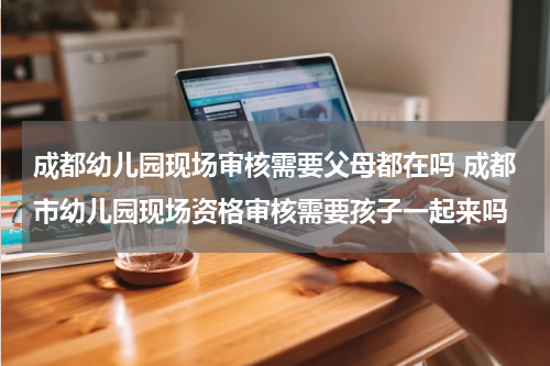 成都幼儿园现场审核需要父母都在吗 成都市幼儿园现场资格审核需要孩子一起来吗