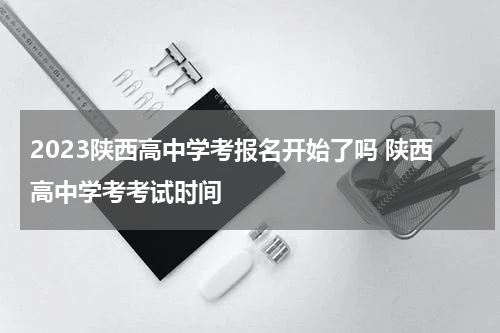2023陕西高中学考报名开始了吗 陕西高中学考考试时间
