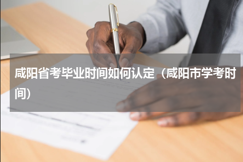 咸阳省考毕业时间如何认定（咸阳市学考时间）