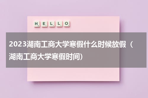 2023湖南工商大学寒假什么时候放假（湖南工商大学寒假时间）