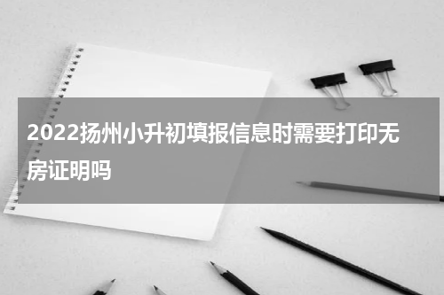 2022扬州小升初填报信息时需要打印无房证明吗