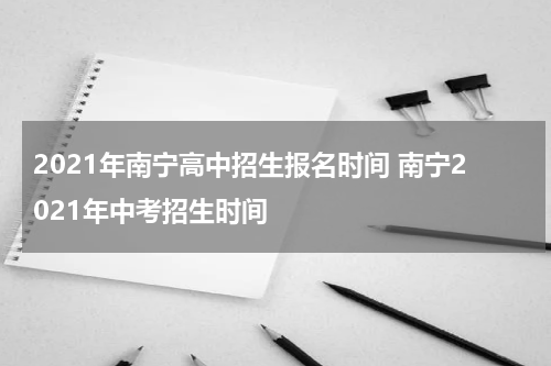 2021年南宁高中招生报名时间 南宁2021年中考招生时间