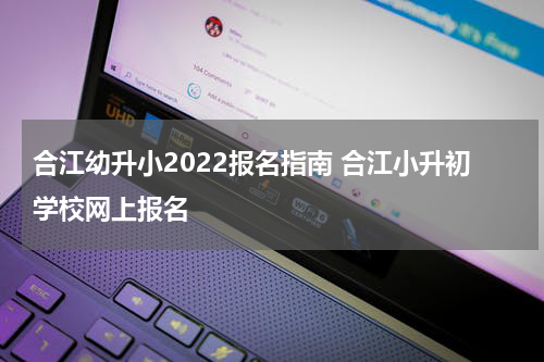 合江幼升小2022报名指南 合江小升初学校网上报名