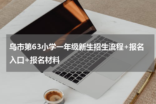 乌市第63小学一年级新生招生流程+报名入口+报名材料