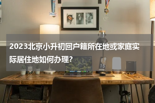2023北京小升初回户籍所在地或家庭实际居住地如何办理？