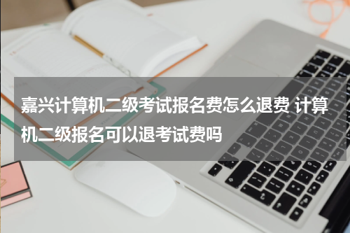 嘉兴计算机二级考试报名费怎么退费 计算机二级报名可以退考试费吗