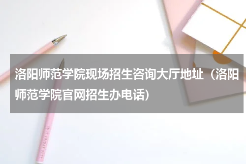 洛阳师范学院现场招生咨询大厅地址（洛阳师范学院官网招生办电话）