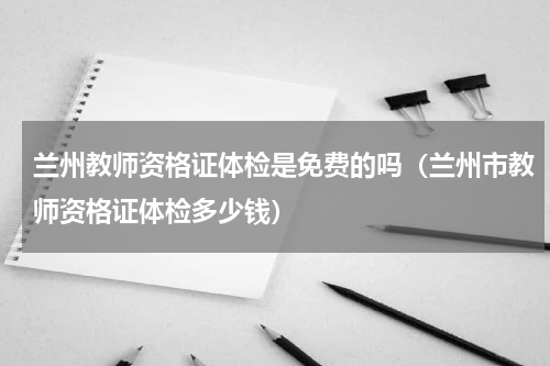 兰州教师资格证体检是免费的吗（兰州市教师资格证体检多少钱）