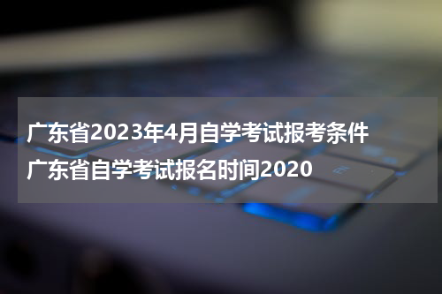广东省2023年4月自学考试报考条件 广东省自学考试报名时间2020