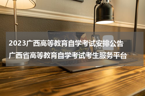 2023广西高等教育自学考试安排公告 广西省高等教育自学考试考生服务平台