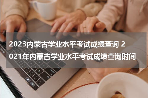 2023内蒙古学业水平考试成绩查询 2021年内蒙古学业水平考试成绩查询时间
