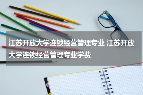 江苏开放大学连锁经营管理专业 江苏开放大学连锁经营管理专业学费