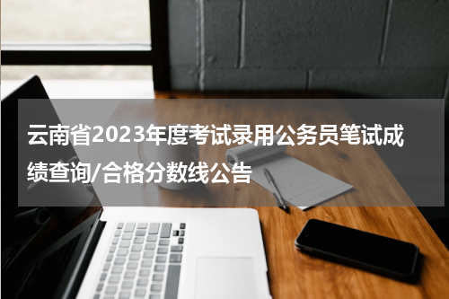 云南省2023年度考试录用公务员笔试成绩查询/合格分数线公告