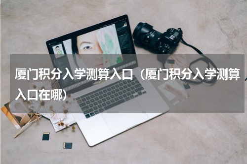 厦门积分入学测算入口（厦门积分入学测算入口在哪）