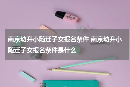 南京幼升小随迁子女报名条件 南京幼升小随迁子女报名条件是什么