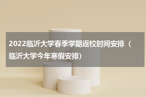 2022临沂大学春季学期返校时间安排（临沂大学今年寒假安排）