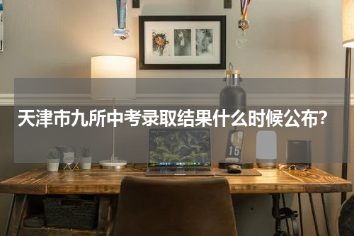 天津市九所中考录取结果什么时候公布？