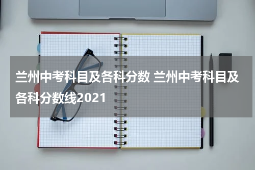 兰州中考科目及各科分数 兰州中考科目及各科分数线2021