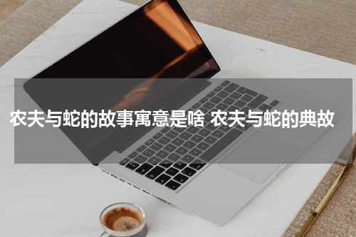 农夫与蛇的故事寓意是啥 农夫与蛇的典故