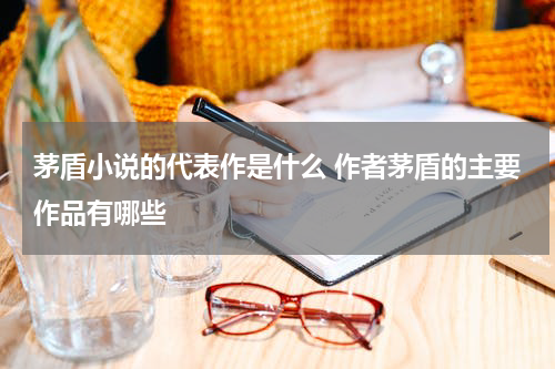 茅盾小说的代表作是什么 作者茅盾的主要作品有哪些