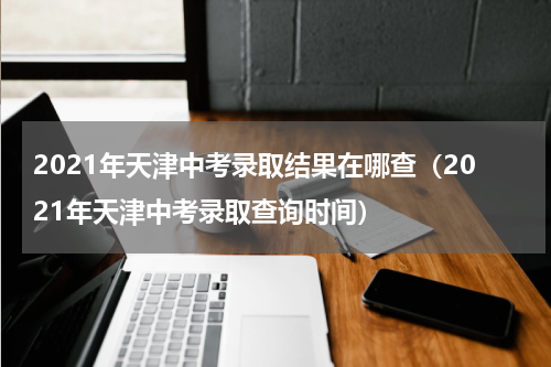 2021年天津中考录取结果在哪查（2021年天津中考录取查询时间）
