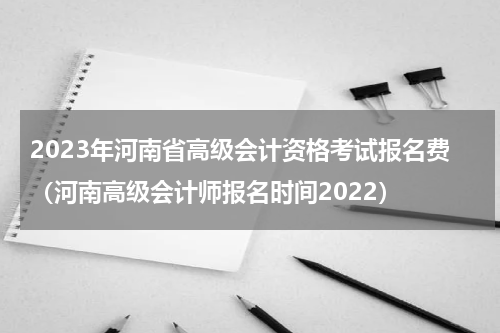 2023年河南省高级会计资格考试报名费（河南高级会计师报名时间2022）