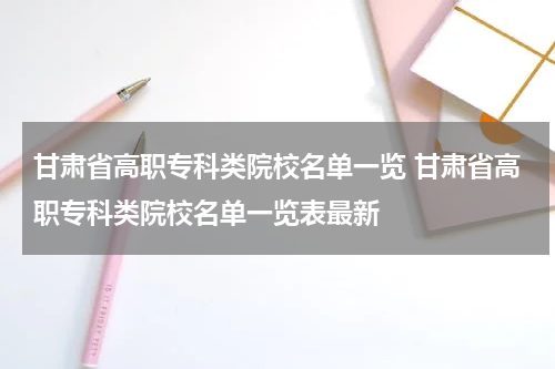甘肃省高职专科类院校名单一览 甘肃省高职专科类院校名单一览表最新