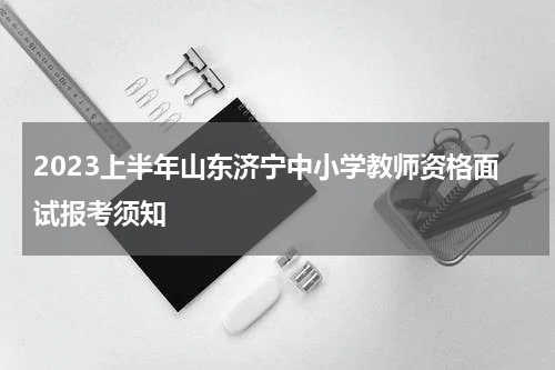 2023上半年山东济宁中小学教师资格面试报考须知