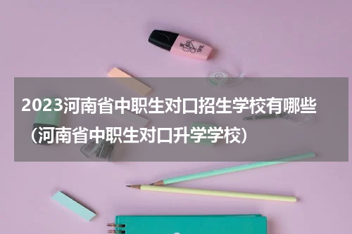 2023河南省中职生对口招生学校有哪些（河南省中职生对口升学学校）