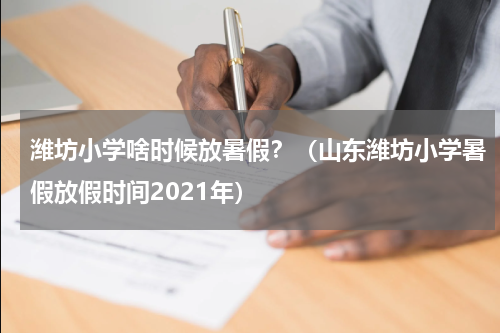 潍坊小学啥时候放暑假？（山东潍坊小学暑假放假时间2021年）