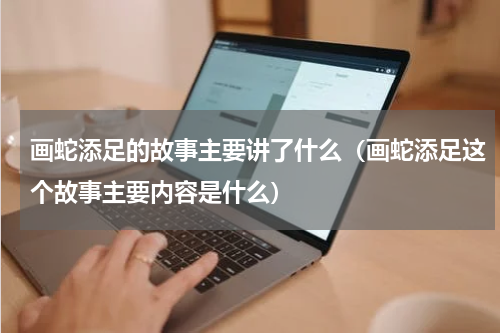 画蛇添足的故事主要讲了什么（画蛇添足这个故事主要内容是什么）