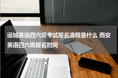 运城英语四六级考试报名流程是什么 西安英语四六级报名时间