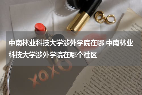 中南林业科技大学涉外学院在哪 中南林业科技大学涉外学院在哪个社区