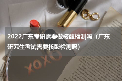 2022广东考研需要做核酸检测吗（广东研究生考试需要核酸检测吗）