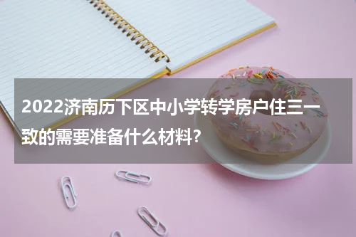 2022济南历下区中小学转学房户住三一致的需要准备什么材料？