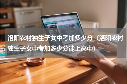 洛阳农村独生子女中考加多少分（洛阳农村独生子女中考加多少分能上高中）