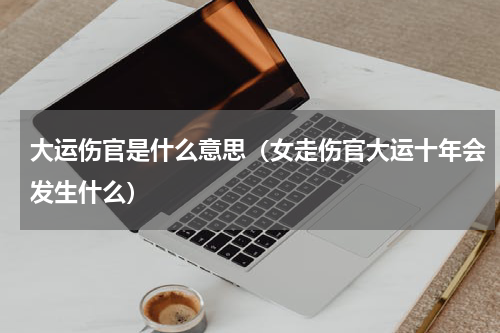 大运伤官是什么意思（女走伤官大运十年会发生什么）